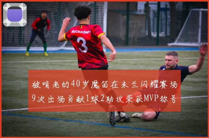 被啃老的40岁魔笛在米兰闪耀赛场9次出场贡献1球2助攻荣获MVP称号
