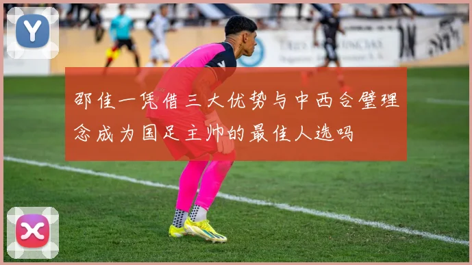 邵佳一凭借三大优势与中西合璧理念成为国足主帅的最佳人选吗