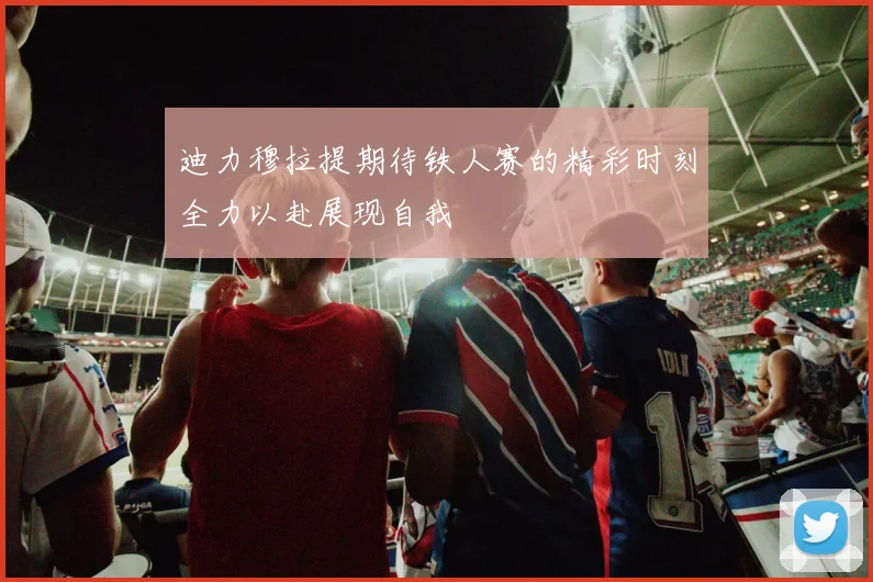 迪力穆拉提期待铁人赛的精彩时刻全力以赴展现自我