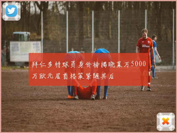 拜仁多特球员身价榜揭晓莱万5000万欧元居首格策紧随其后