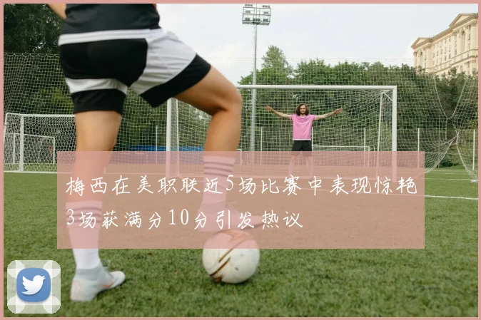 梅西在美职联近5场比赛中表现惊艳3场获满分10分引发热议