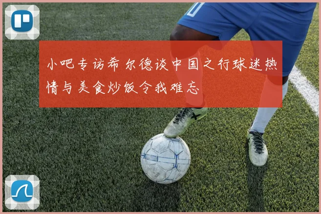 小吧专访希尔德谈中国之行球迷热情与美食炒饭令我难忘