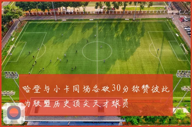 哈登与小卡同场各砍30分称赞彼此为联盟历史顶尖天才球员