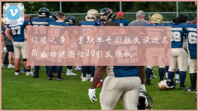 门将之争：索默单手扑救失误迈尼昂成功迷惑恰20引发热议
