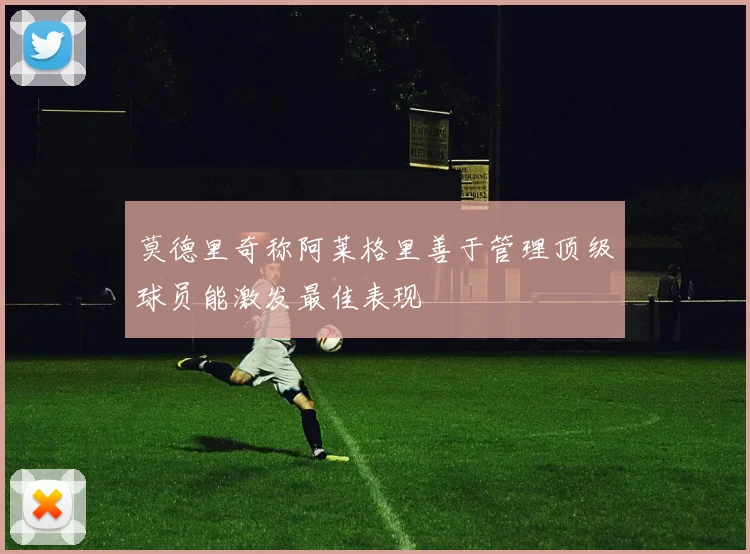 莫德里奇称阿莱格里善于管理顶级球员能激发最佳表现