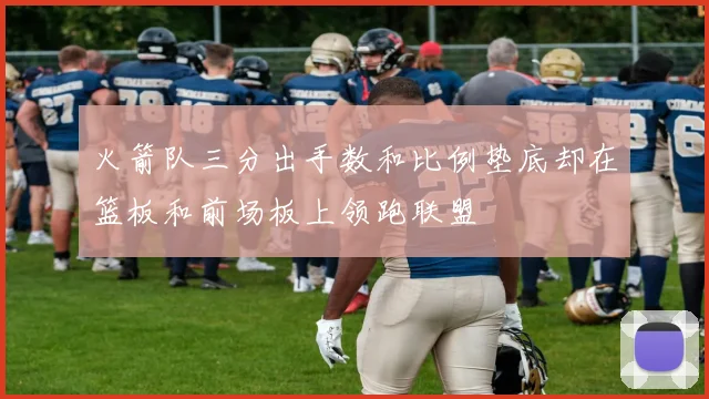 火箭队三分出手数和比例垫底却在篮板和前场板上领跑联盟