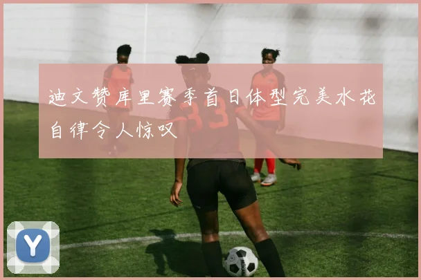 迪文赞库里赛季首日体型完美水花自律令人惊叹