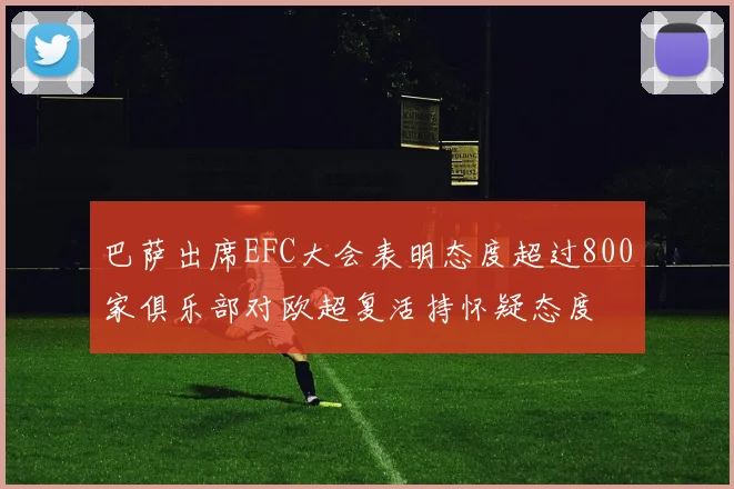 巴萨出席EFC大会表明态度超过800家俱乐部对欧超复活持怀疑态度