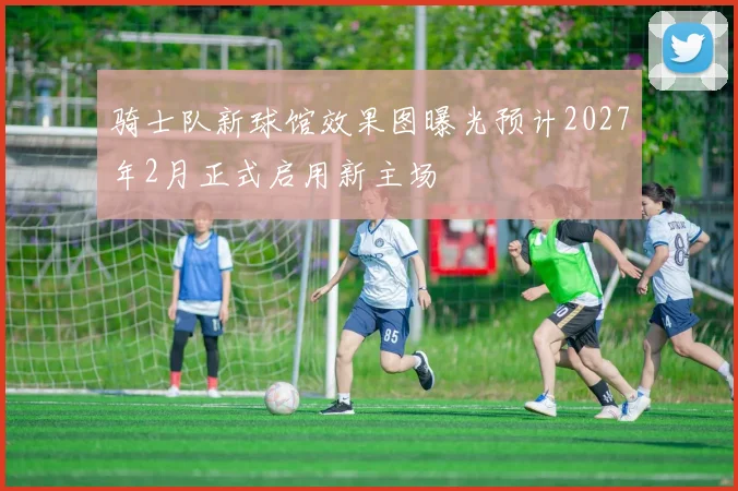 骑士队新球馆效果图曝光预计2027年2月正式启用新主场