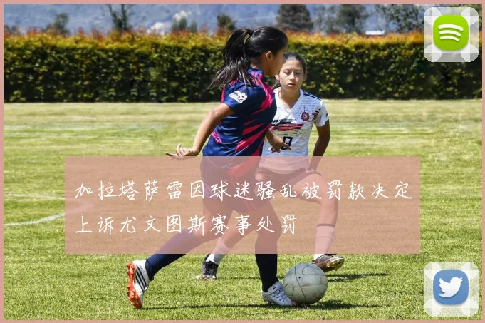 加拉塔萨雷因球迷骚乱被罚款决定上诉尤文图斯赛事处罚