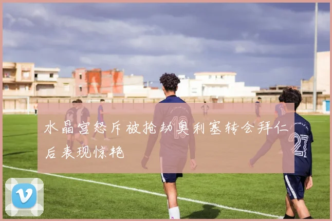水晶宫怒斥被抢劫奥利塞转会拜仁后表现惊艳