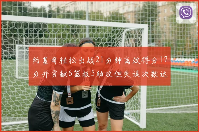 约基奇轻松出战21分钟高效得分17分并贡献6篮板5助攻但失误次数达6次