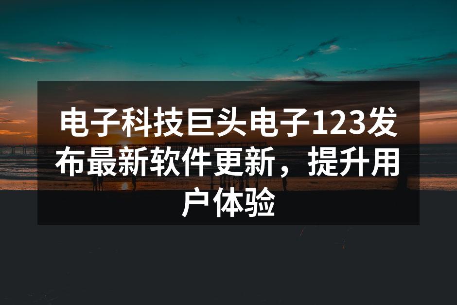 电子科技巨头电子123发布最新软件更新，提升用户体验